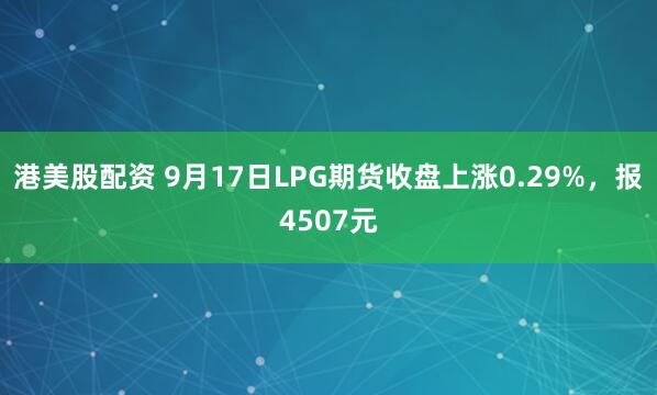 港美股配资 9月17日LPG期货收盘上涨0.29%，报4507元