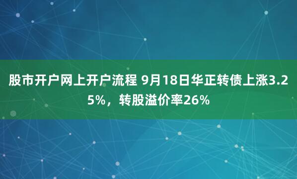 股市开户网上开户流程 9月18日华正转债上涨3.25%，转股溢价率26%