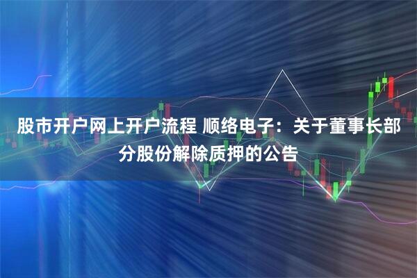 股市开户网上开户流程 顺络电子：关于董事长部分股份解除质押的公告