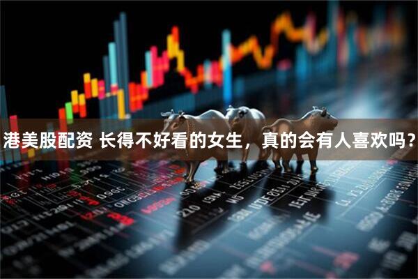 港美股配资 长得不好看的女生，真的会有人喜欢吗？